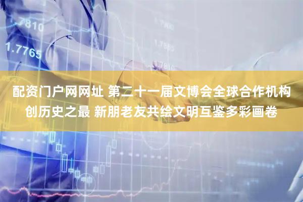 配资门户网网址 第二十一届文博会全球合作机构创历史之最 新朋老友共绘文明互鉴多彩画卷