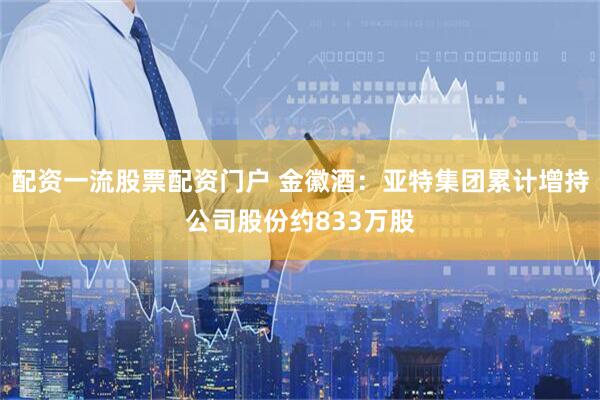 配资一流股票配资门户 金徽酒：亚特集团累计增持公司股份约833万股