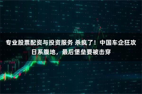 专业股票配资与投资服务 杀疯了！中国车企狂攻日系腹地，最后堡垒要被击穿