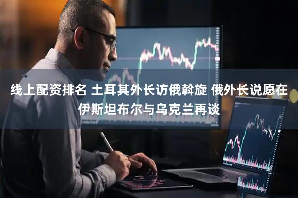 线上配资排名 土耳其外长访俄斡旋 俄外长说愿在伊斯坦布尔与乌克兰再谈