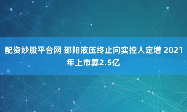 配资炒股平台网 邵阳液压终止向实控人定增 2021年上市募2.5亿
