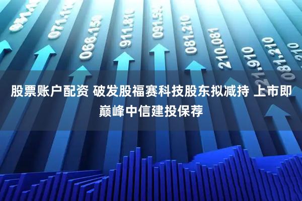 股票账户配资 破发股福赛科技股东拟减持 上市即巅峰中信建投保荐