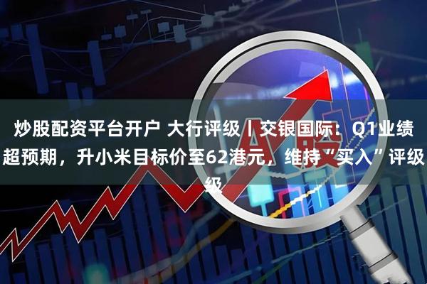 炒股配资平台开户 大行评级丨交银国际：Q1业绩超预期，升小米目标价至62港元，维持“买入”评级