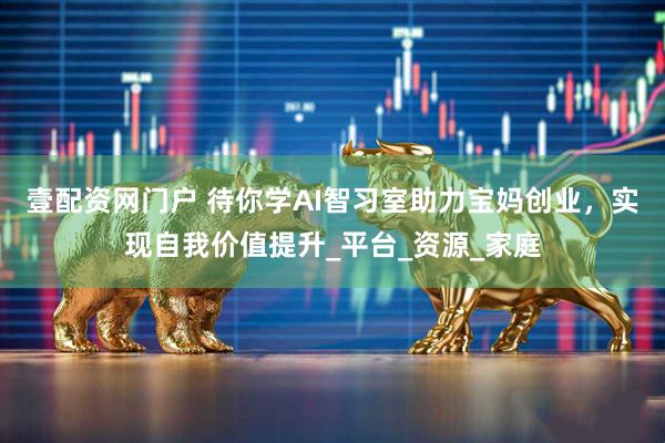 壹配资网门户 待你学AI智习室助力宝妈创业，实现自我价值提升_平台_资源_家庭