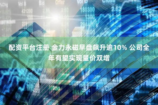 配资平台注册 金力永磁早盘飙升逾10% 公司全年有望实现量价双增