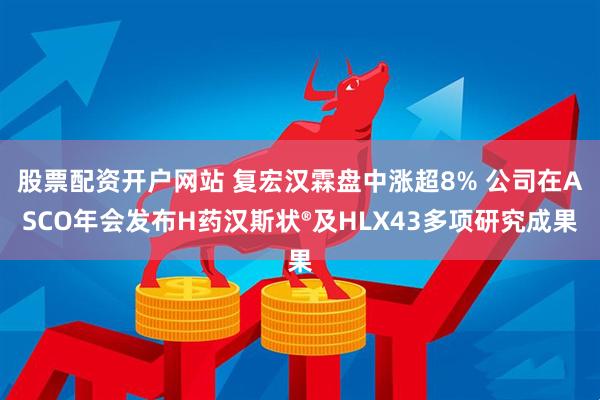 股票配资开户网站 复宏汉霖盘中涨超8% 公司在ASCO年会发布H药汉斯状®及HLX43多项研究成果