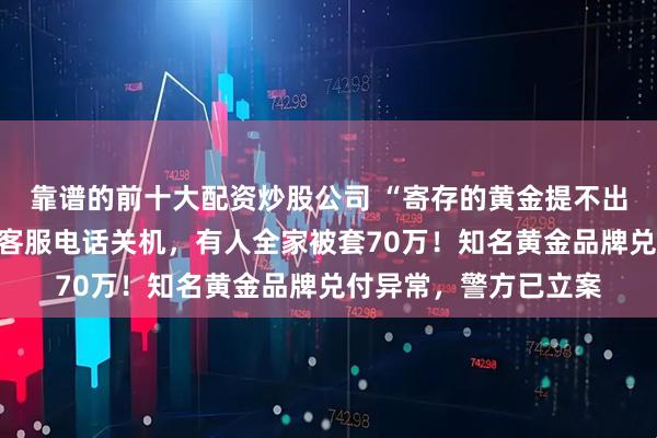 靠谱的前十大配资炒股公司 “寄存的黄金提不出来，也无法退款”！客服电话关机，有人全家被套70万！知名黄金品牌兑付异常，警方已立案