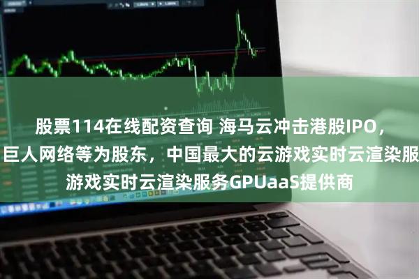 股票114在线配资查询 海马云冲击港股IPO，咪咕、中国移动、巨人网络等为股东，中国最大的云游戏实时云渲染服务GPUaaS提供商