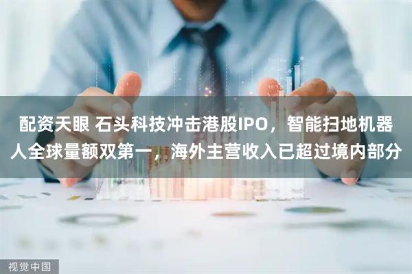配资天眼 石头科技冲击港股IPO，智能扫地机器人全球量额双第一，海外主营收入已超过境内部分