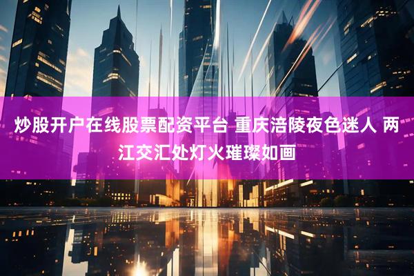 炒股开户在线股票配资平台 重庆涪陵夜色迷人 两江交汇处灯火璀璨如画