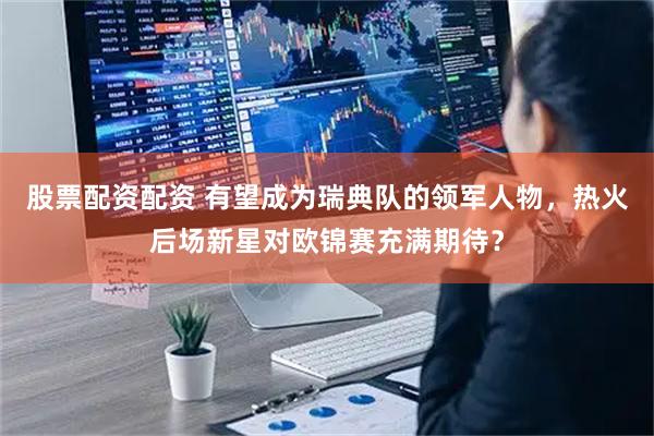 股票配资配资 有望成为瑞典队的领军人物，热火后场新星对欧锦赛充满期待？