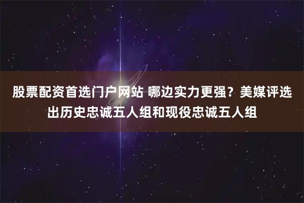 股票配资首选门户网站 哪边实力更强？美媒评选出历史忠诚五人组和现役忠诚五人组