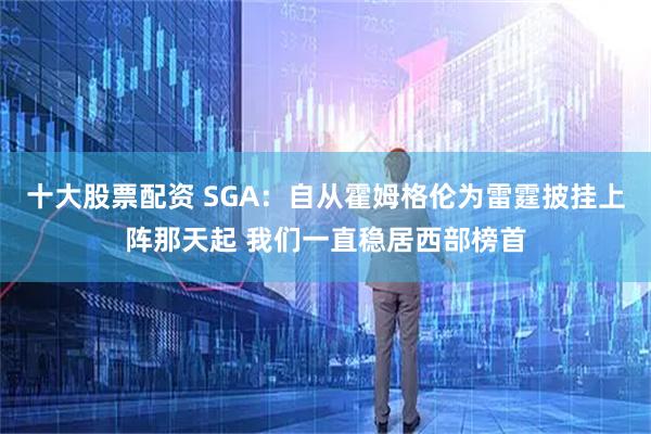 十大股票配资 SGA：自从霍姆格伦为雷霆披挂上阵那天起 我们一直稳居西部榜首